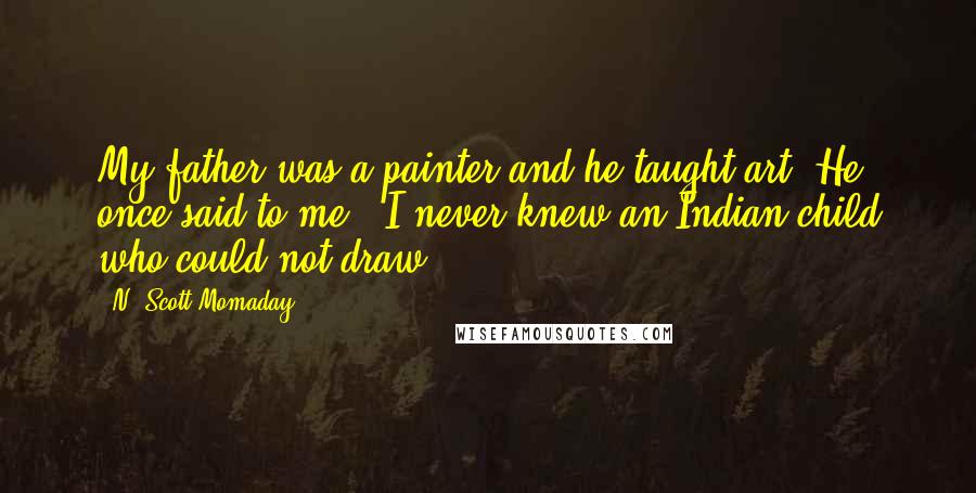 N. Scott Momaday Quotes: My father was a painter and he taught art. He once said to me, 'I never knew an Indian child who could not draw.'