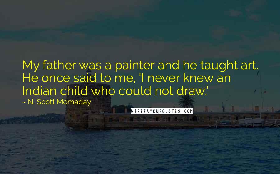 N. Scott Momaday Quotes: My father was a painter and he taught art. He once said to me, 'I never knew an Indian child who could not draw.'