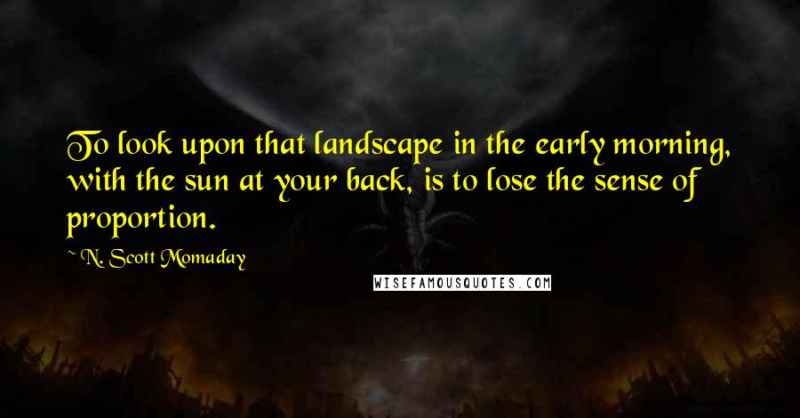 N. Scott Momaday Quotes: To look upon that landscape in the early morning, with the sun at your back, is to lose the sense of proportion.