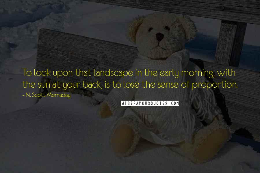 N. Scott Momaday Quotes: To look upon that landscape in the early morning, with the sun at your back, is to lose the sense of proportion.