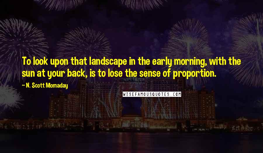 N. Scott Momaday Quotes: To look upon that landscape in the early morning, with the sun at your back, is to lose the sense of proportion.