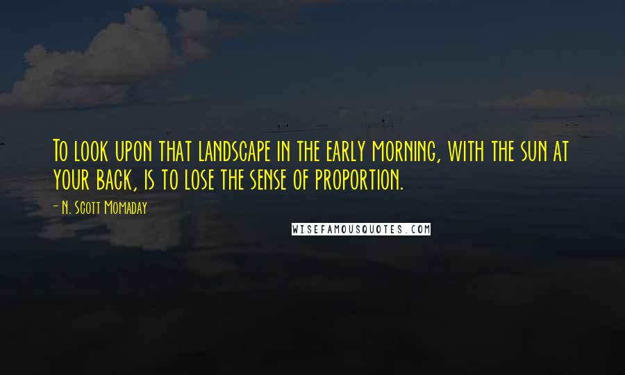 N. Scott Momaday Quotes: To look upon that landscape in the early morning, with the sun at your back, is to lose the sense of proportion.