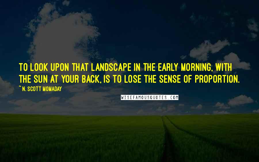 N. Scott Momaday Quotes: To look upon that landscape in the early morning, with the sun at your back, is to lose the sense of proportion.