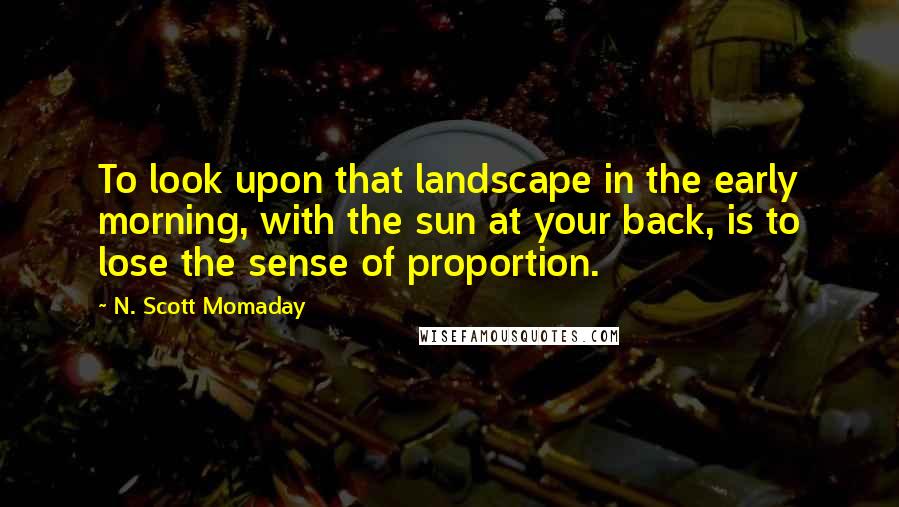 N. Scott Momaday Quotes: To look upon that landscape in the early morning, with the sun at your back, is to lose the sense of proportion.