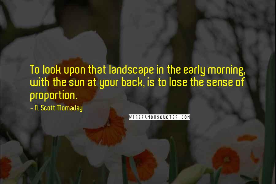 N. Scott Momaday Quotes: To look upon that landscape in the early morning, with the sun at your back, is to lose the sense of proportion.