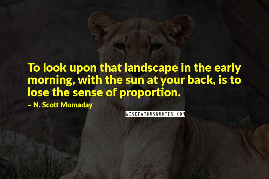 N. Scott Momaday Quotes: To look upon that landscape in the early morning, with the sun at your back, is to lose the sense of proportion.