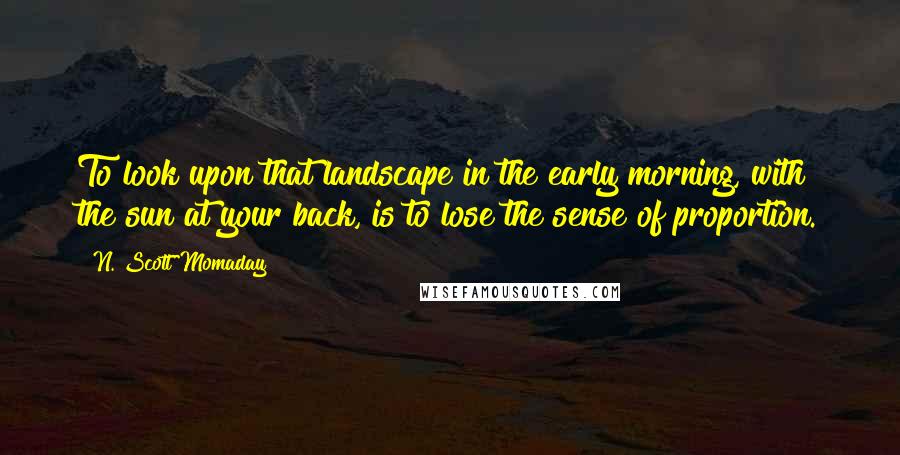 N. Scott Momaday Quotes: To look upon that landscape in the early morning, with the sun at your back, is to lose the sense of proportion.