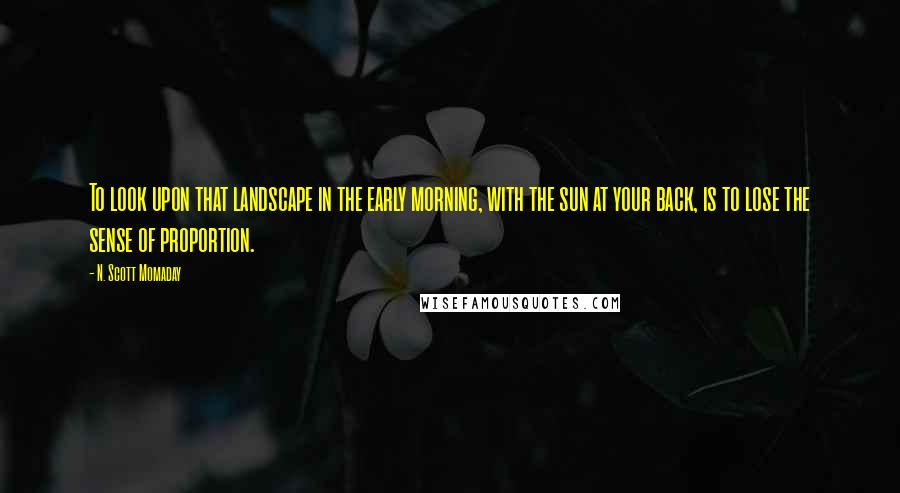 N. Scott Momaday Quotes: To look upon that landscape in the early morning, with the sun at your back, is to lose the sense of proportion.