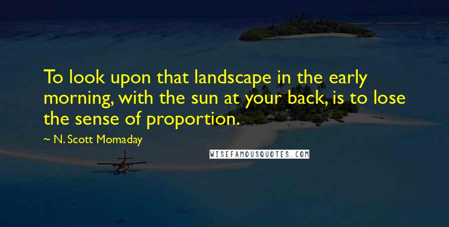 N. Scott Momaday Quotes: To look upon that landscape in the early morning, with the sun at your back, is to lose the sense of proportion.