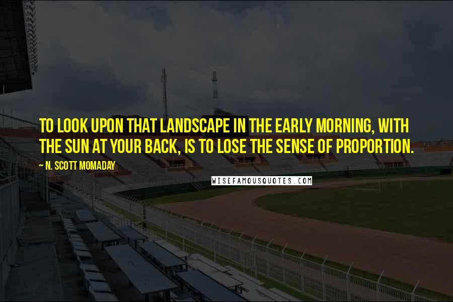 N. Scott Momaday Quotes: To look upon that landscape in the early morning, with the sun at your back, is to lose the sense of proportion.