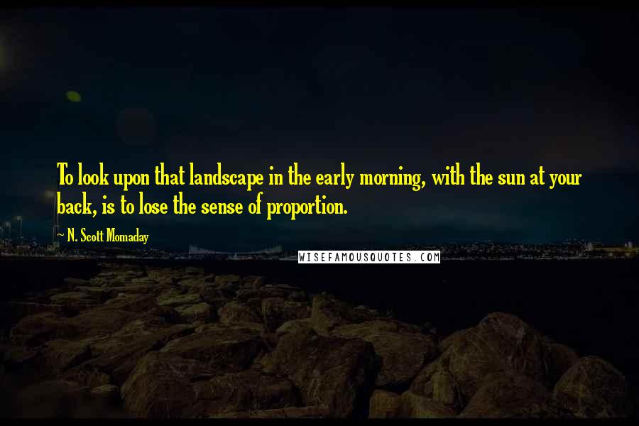 N. Scott Momaday Quotes: To look upon that landscape in the early morning, with the sun at your back, is to lose the sense of proportion.