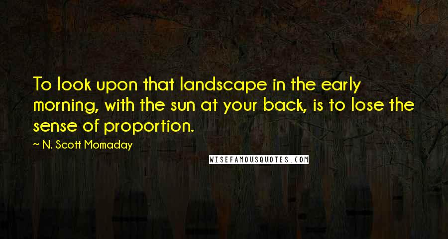 N. Scott Momaday Quotes: To look upon that landscape in the early morning, with the sun at your back, is to lose the sense of proportion.