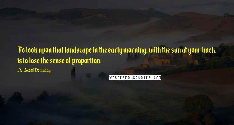 N. Scott Momaday Quotes: To look upon that landscape in the early morning, with the sun at your back, is to lose the sense of proportion.