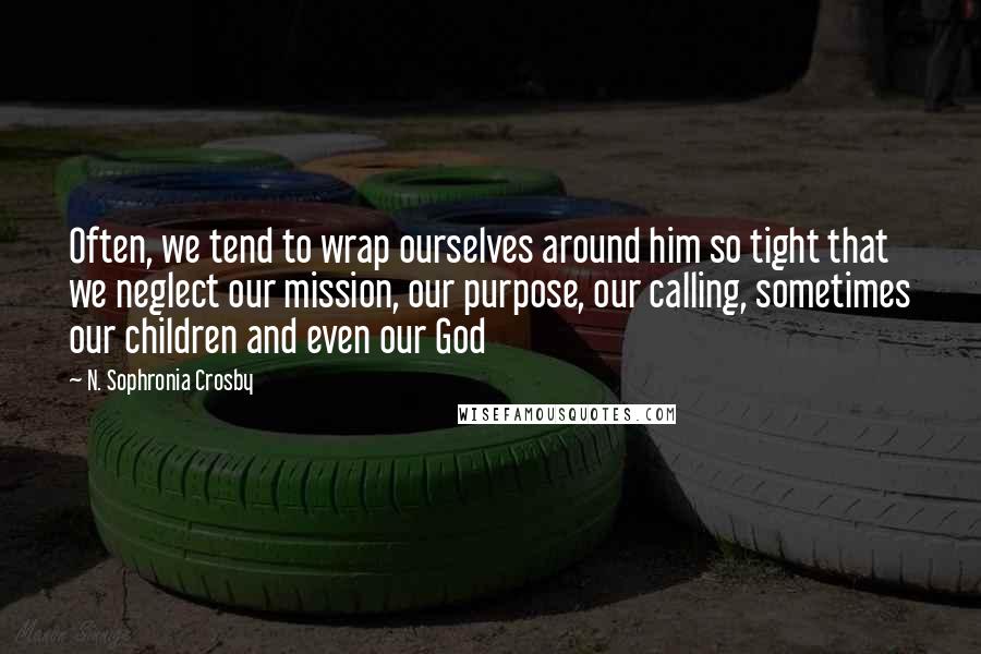 N. Sophronia Crosby Quotes: Often, we tend to wrap ourselves around him so tight that we neglect our mission, our purpose, our calling, sometimes our children and even our God