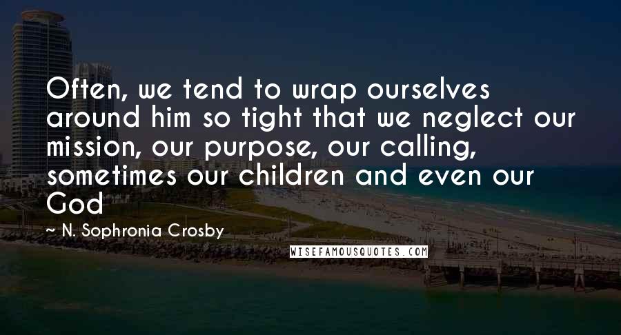 N. Sophronia Crosby Quotes: Often, we tend to wrap ourselves around him so tight that we neglect our mission, our purpose, our calling, sometimes our children and even our God