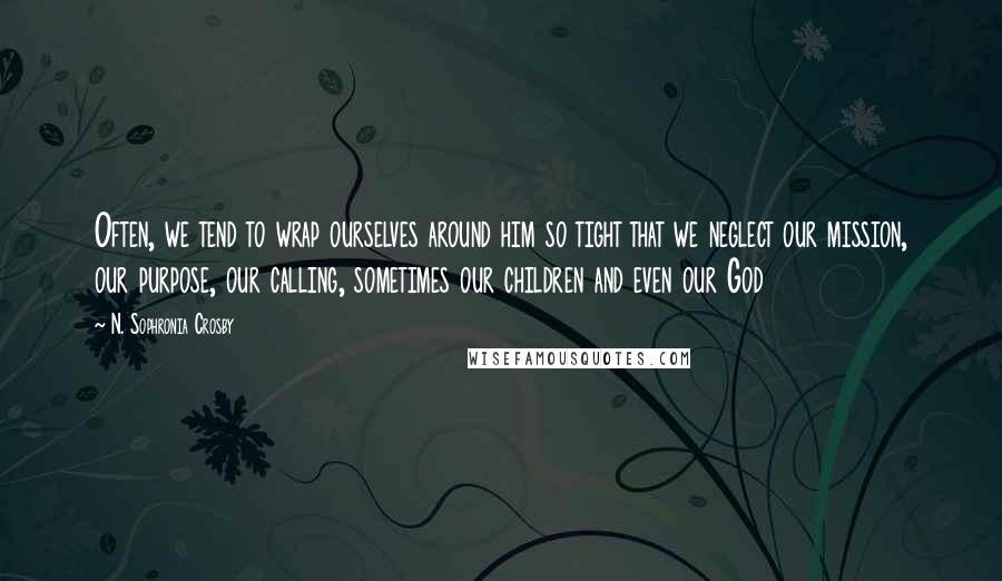 N. Sophronia Crosby Quotes: Often, we tend to wrap ourselves around him so tight that we neglect our mission, our purpose, our calling, sometimes our children and even our God