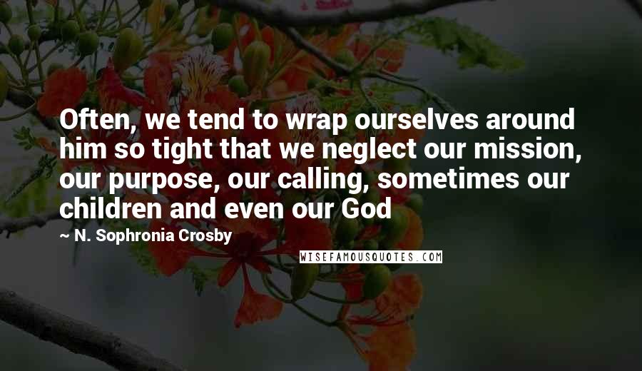N. Sophronia Crosby Quotes: Often, we tend to wrap ourselves around him so tight that we neglect our mission, our purpose, our calling, sometimes our children and even our God