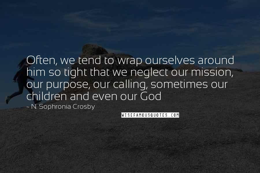 N. Sophronia Crosby Quotes: Often, we tend to wrap ourselves around him so tight that we neglect our mission, our purpose, our calling, sometimes our children and even our God