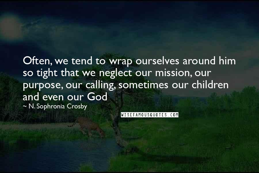 N. Sophronia Crosby Quotes: Often, we tend to wrap ourselves around him so tight that we neglect our mission, our purpose, our calling, sometimes our children and even our God