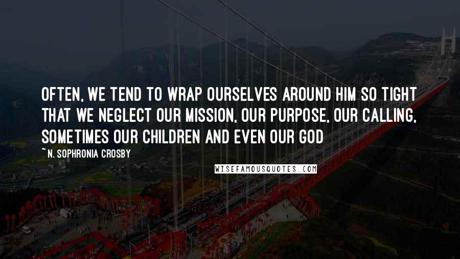 N. Sophronia Crosby Quotes: Often, we tend to wrap ourselves around him so tight that we neglect our mission, our purpose, our calling, sometimes our children and even our God