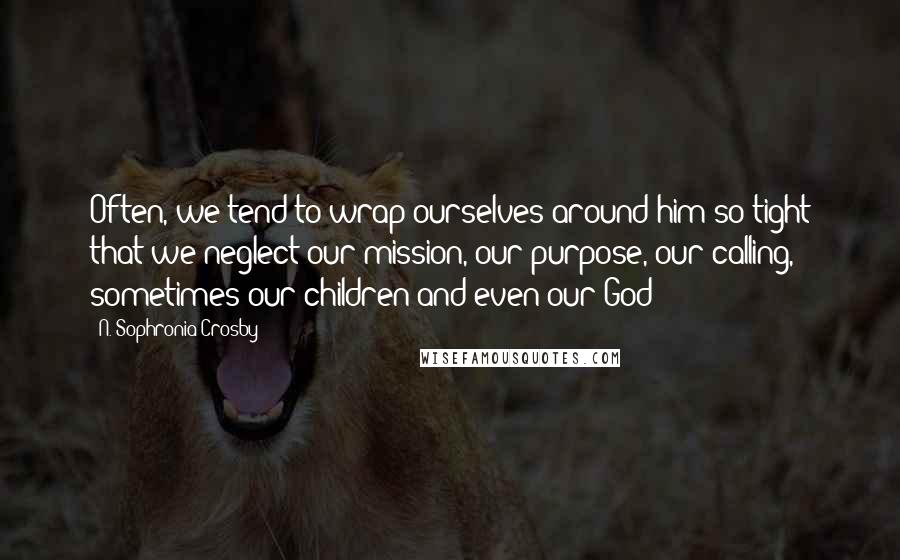 N. Sophronia Crosby Quotes: Often, we tend to wrap ourselves around him so tight that we neglect our mission, our purpose, our calling, sometimes our children and even our God