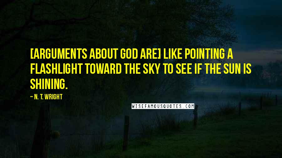 N. T. Wright Quotes: [Arguments about God are] like pointing a flashlight toward the sky to see if the sun is shining.