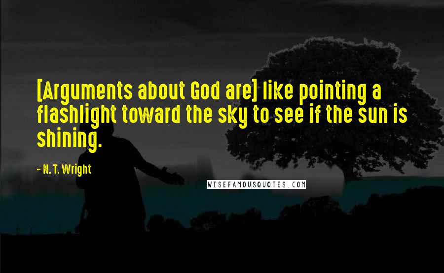 N. T. Wright Quotes: [Arguments about God are] like pointing a flashlight toward the sky to see if the sun is shining.