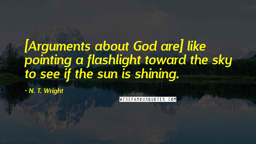 N. T. Wright Quotes: [Arguments about God are] like pointing a flashlight toward the sky to see if the sun is shining.
