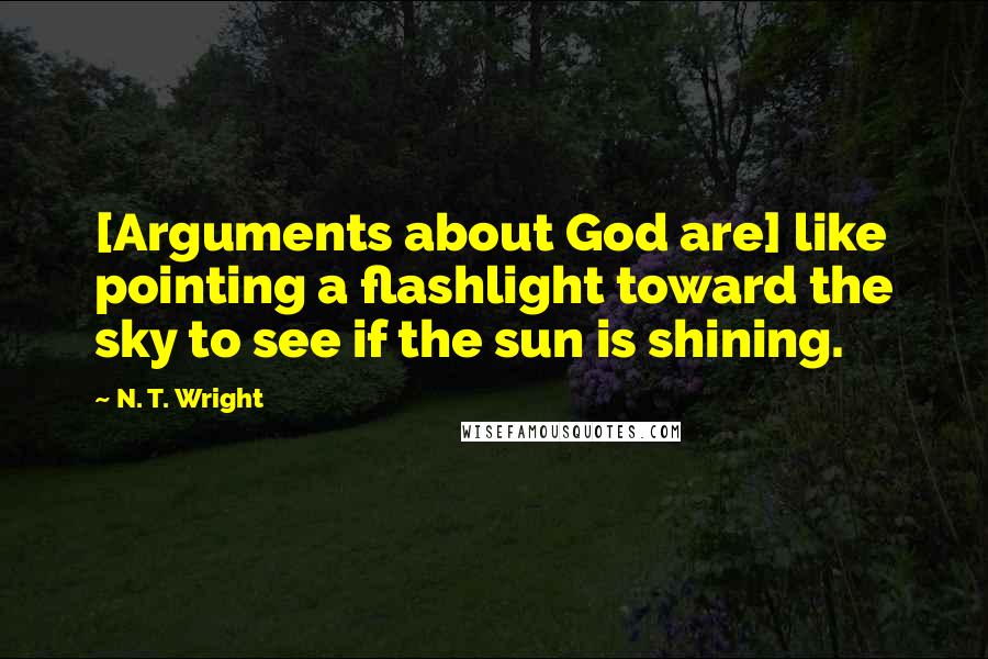 N. T. Wright Quotes: [Arguments about God are] like pointing a flashlight toward the sky to see if the sun is shining.