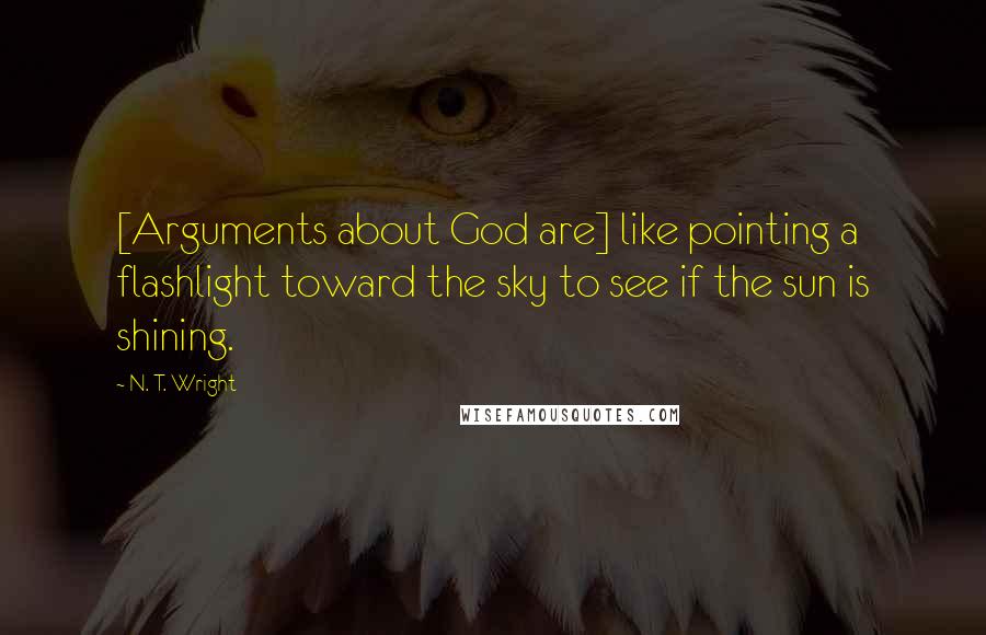 N. T. Wright Quotes: [Arguments about God are] like pointing a flashlight toward the sky to see if the sun is shining.