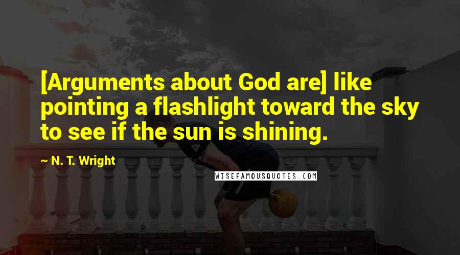 N. T. Wright Quotes: [Arguments about God are] like pointing a flashlight toward the sky to see if the sun is shining.