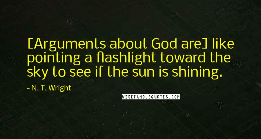 N. T. Wright Quotes: [Arguments about God are] like pointing a flashlight toward the sky to see if the sun is shining.