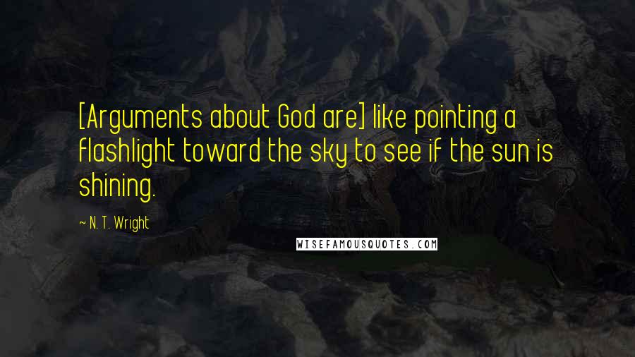 N. T. Wright Quotes: [Arguments about God are] like pointing a flashlight toward the sky to see if the sun is shining.