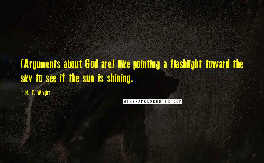 N. T. Wright Quotes: [Arguments about God are] like pointing a flashlight toward the sky to see if the sun is shining.