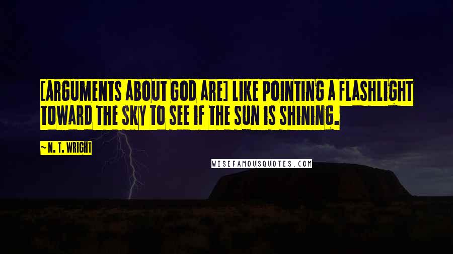 N. T. Wright Quotes: [Arguments about God are] like pointing a flashlight toward the sky to see if the sun is shining.