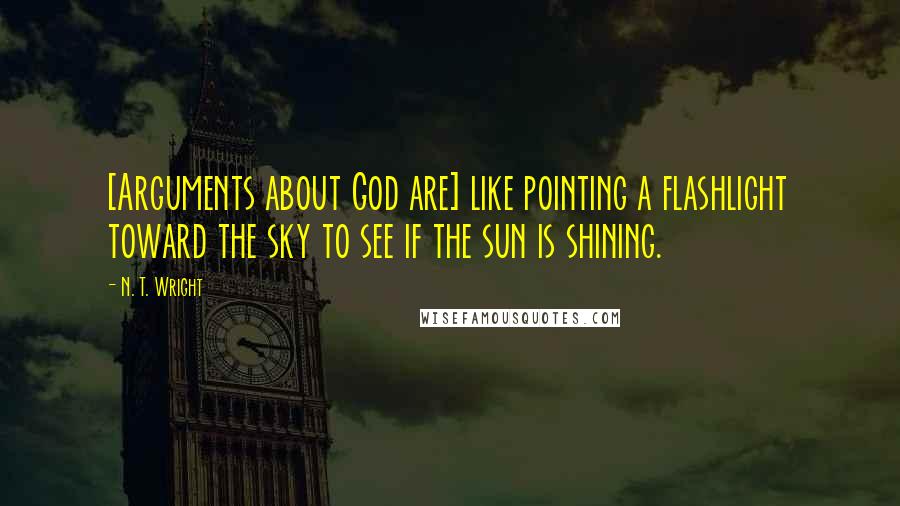 N. T. Wright Quotes: [Arguments about God are] like pointing a flashlight toward the sky to see if the sun is shining.