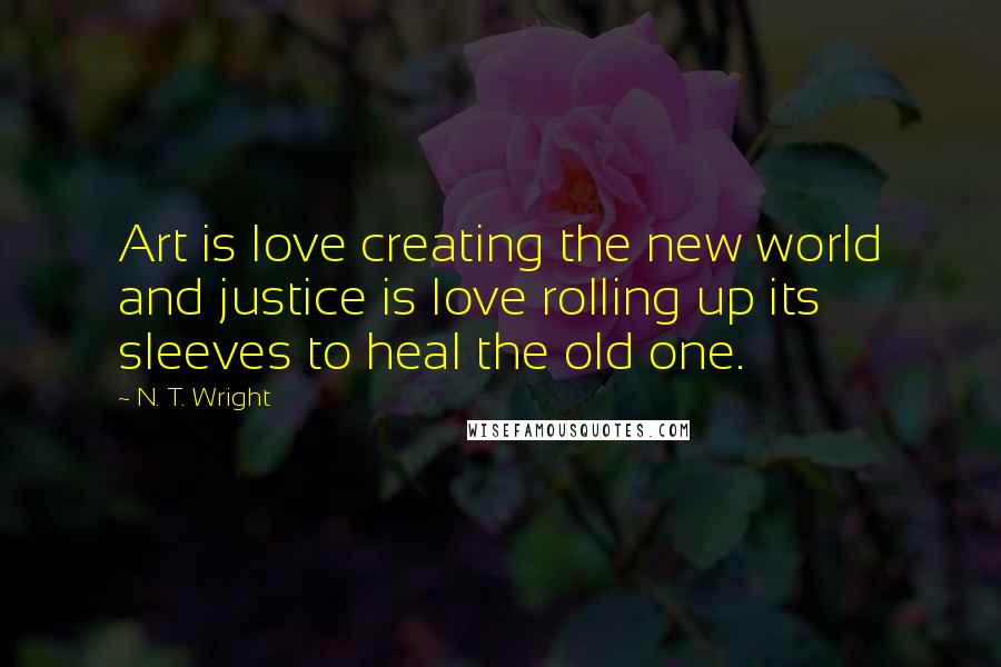 N. T. Wright Quotes: Art is love creating the new world and justice is love rolling up its sleeves to heal the old one.