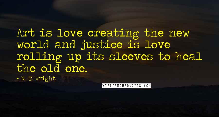 N. T. Wright Quotes: Art is love creating the new world and justice is love rolling up its sleeves to heal the old one.