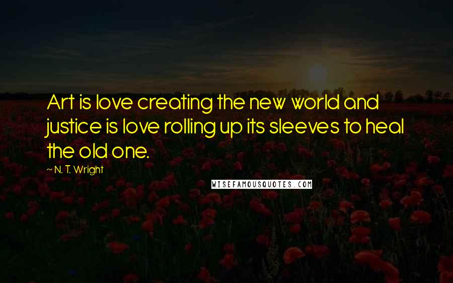 N. T. Wright Quotes: Art is love creating the new world and justice is love rolling up its sleeves to heal the old one.