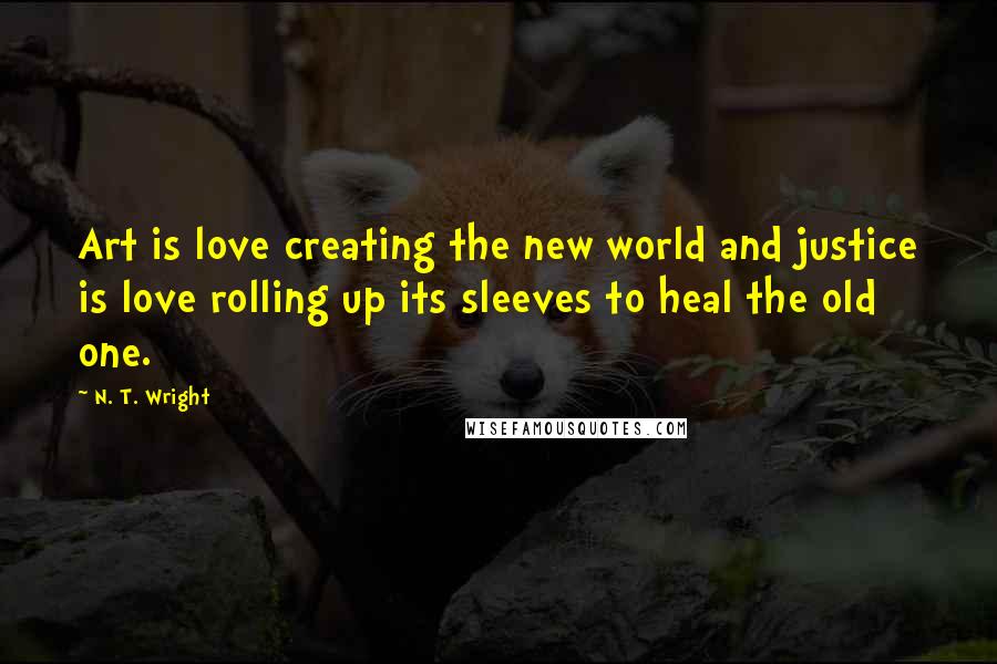 N. T. Wright Quotes: Art is love creating the new world and justice is love rolling up its sleeves to heal the old one.