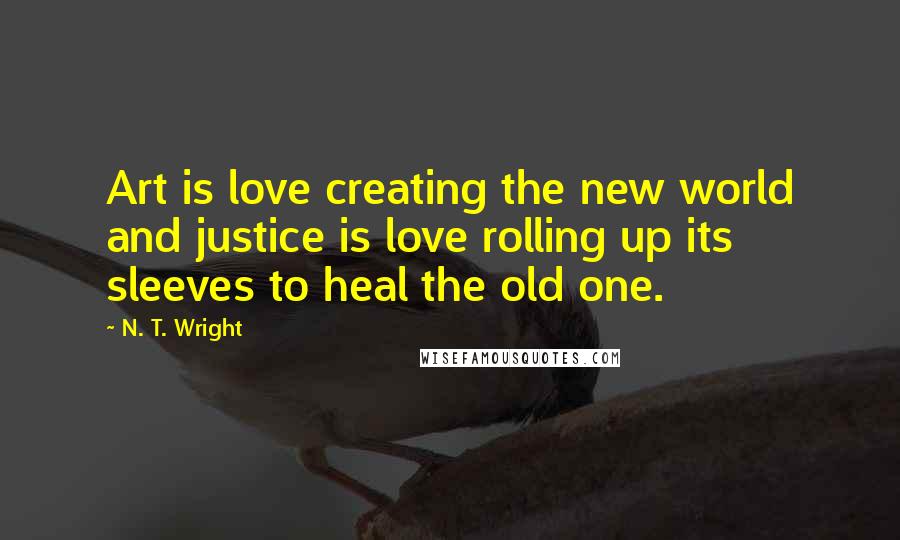 N. T. Wright Quotes: Art is love creating the new world and justice is love rolling up its sleeves to heal the old one.