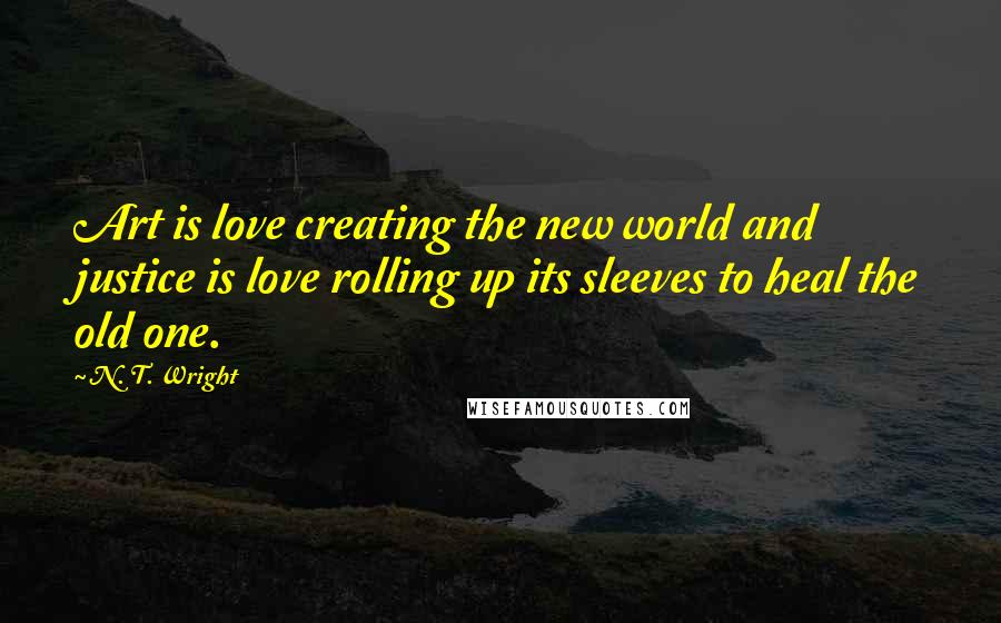 N. T. Wright Quotes: Art is love creating the new world and justice is love rolling up its sleeves to heal the old one.