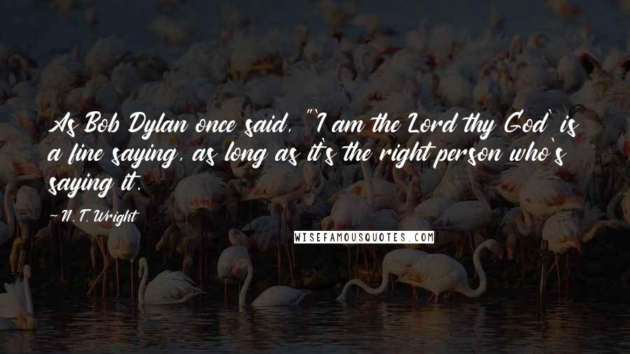 N. T. Wright Quotes: As Bob Dylan once said, "'I am the Lord thy God' is a fine saying, as long as it's the right person who's saying it.