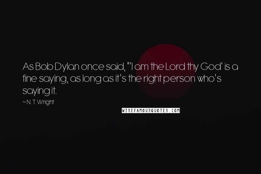 N. T. Wright Quotes: As Bob Dylan once said, "'I am the Lord thy God' is a fine saying, as long as it's the right person who's saying it.