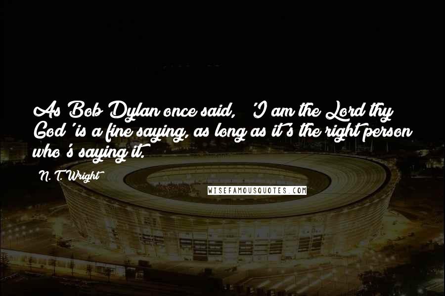 N. T. Wright Quotes: As Bob Dylan once said, "'I am the Lord thy God' is a fine saying, as long as it's the right person who's saying it.