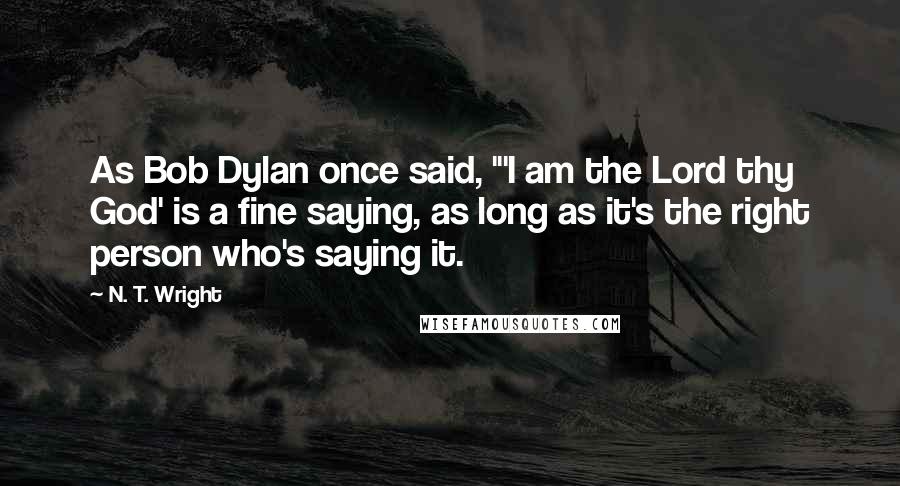 N. T. Wright Quotes: As Bob Dylan once said, "'I am the Lord thy God' is a fine saying, as long as it's the right person who's saying it.