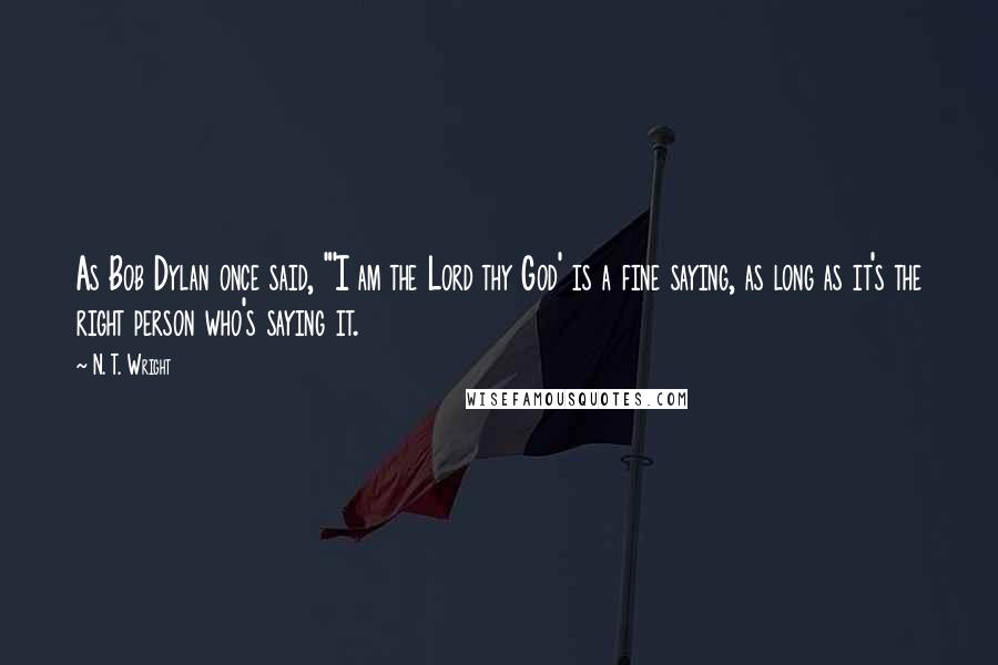 N. T. Wright Quotes: As Bob Dylan once said, "'I am the Lord thy God' is a fine saying, as long as it's the right person who's saying it.