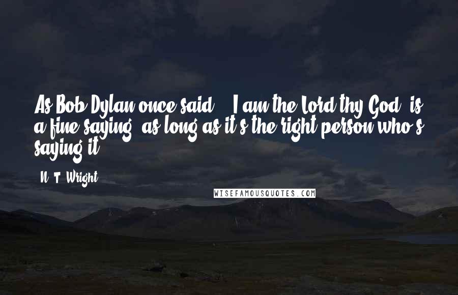 N. T. Wright Quotes: As Bob Dylan once said, "'I am the Lord thy God' is a fine saying, as long as it's the right person who's saying it.