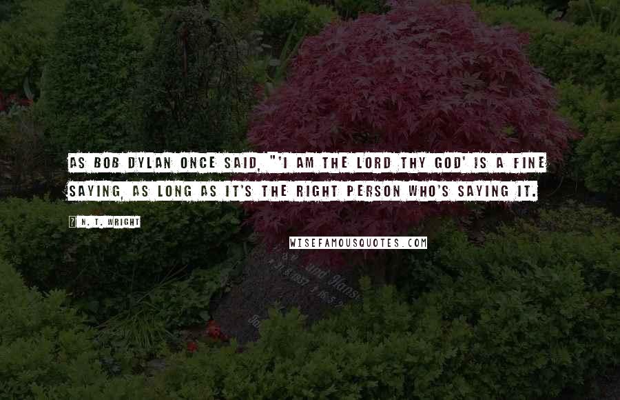 N. T. Wright Quotes: As Bob Dylan once said, "'I am the Lord thy God' is a fine saying, as long as it's the right person who's saying it.