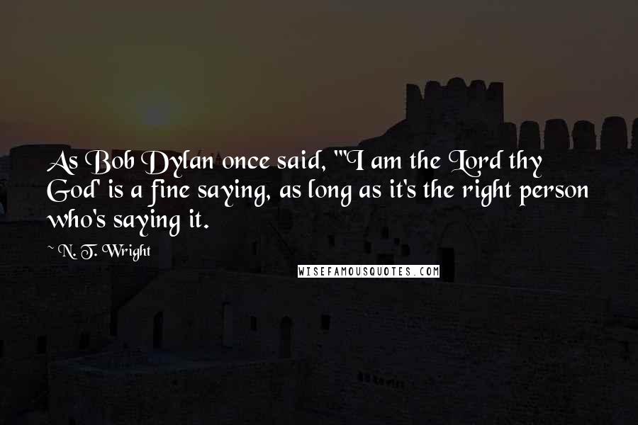 N. T. Wright Quotes: As Bob Dylan once said, "'I am the Lord thy God' is a fine saying, as long as it's the right person who's saying it.